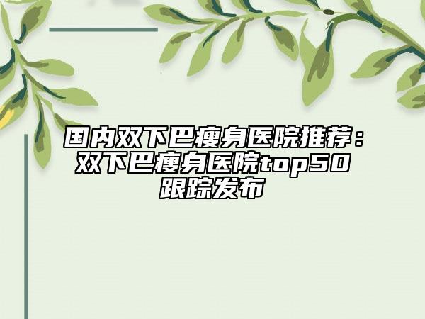 國內(nèi)雙下巴瘦身醫(yī)院推薦：雙下巴瘦身醫(yī)院top50跟蹤發(fā)布