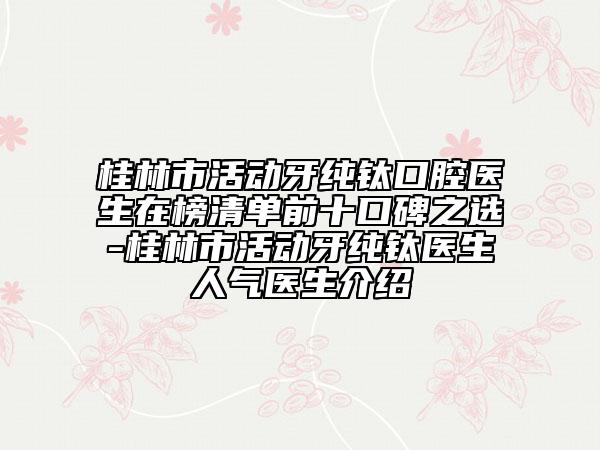 桂林市活動牙純鈦口腔醫(yī)生在榜清單前十口碑之選-桂林市活動牙純鈦醫(yī)生人氣醫(yī)生介紹