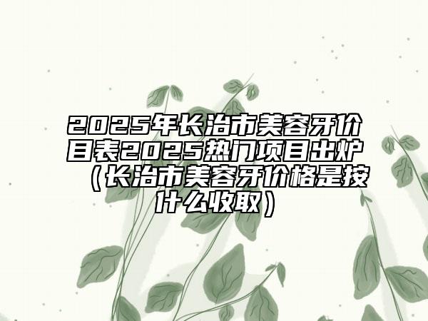 2025年長治市美容牙價(jià)目表2025熱門項(xiàng)目出爐（長治市美容牙價(jià)格是按什么收?。? data-alt=