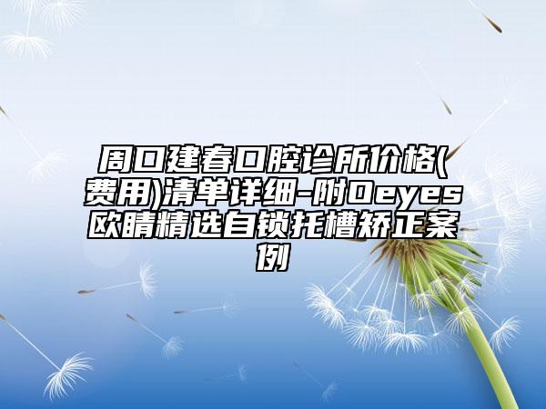周口建春口腔診所價(jià)格(費(fèi)用)清單詳細(xì)-附Oeyes歐睛精選自鎖托槽矯正案例