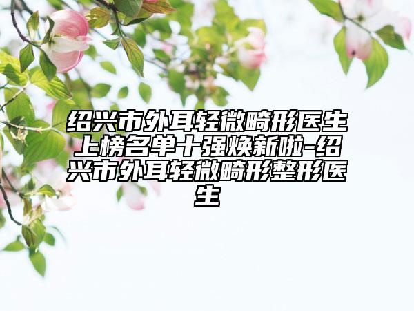 紹興市外耳輕微畸形醫(yī)生上榜名單十強(qiáng)煥新啦-紹興市外耳輕微畸形整形醫(yī)生