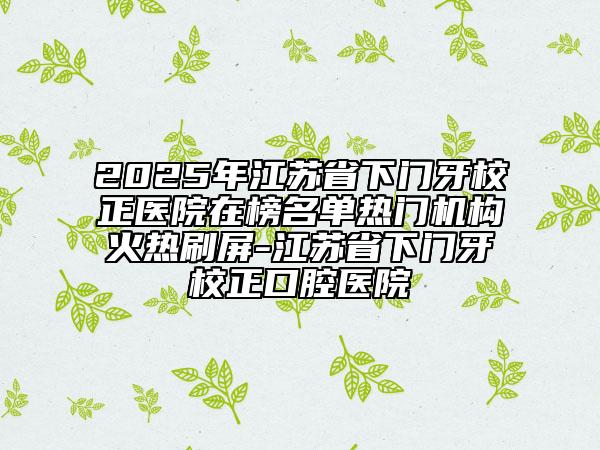 2025年江蘇省下門牙校正醫(yī)院在榜名單熱門機(jī)構(gòu)火熱刷屏-江蘇省下門牙校正口腔醫(yī)院