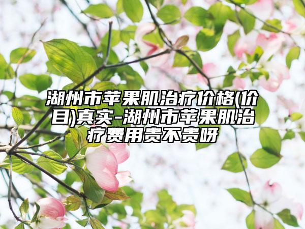 湖州市蘋(píng)果肌治療價(jià)格(價(jià)目)真實(shí)-湖州市蘋(píng)果肌治療費(fèi)用貴不貴呀