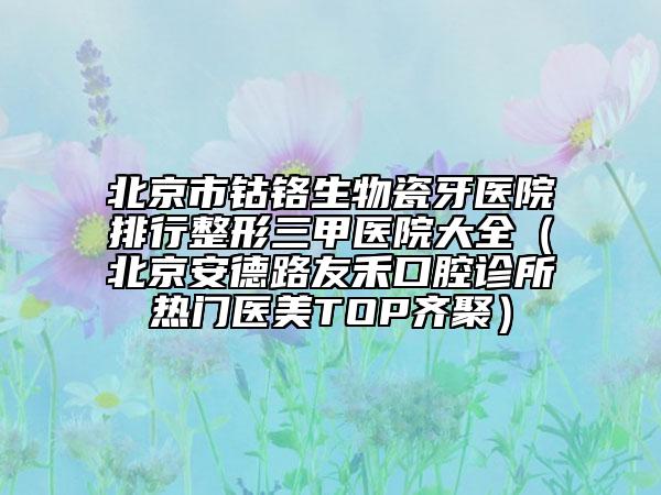 北京市鈷鉻生物瓷牙醫(yī)院排行整形三甲醫(yī)院大全（北京安德路友禾口腔診所熱門醫(yī)美TOP齊聚）