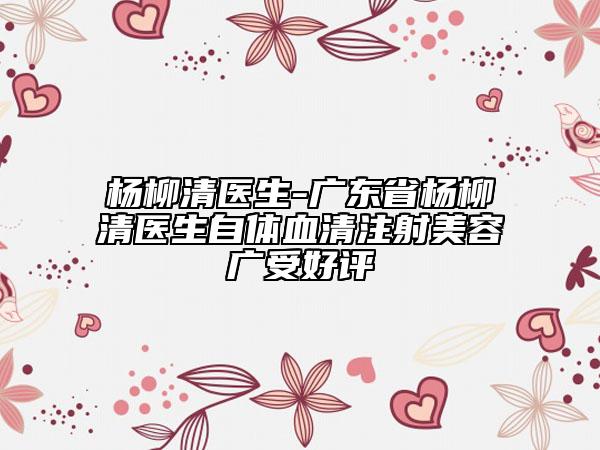 楊柳清醫(yī)生-廣東省楊柳清醫(yī)生自體血清注射美容廣受好評(píng)