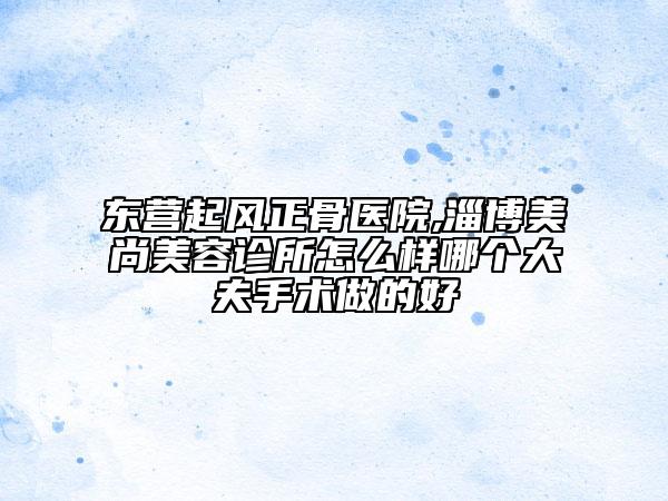 東營(yíng)起風(fēng)正骨醫(yī)院,淄博美尚美容診所怎么樣哪個(gè)大夫手術(shù)做的好