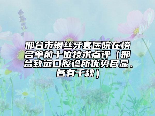 邢臺市鋼絲牙套醫(yī)院在榜名單前十位技術(shù)點評（邢臺致遠(yuǎn)口腔診所優(yōu)勢盡顯、各有千秋）