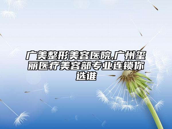 廣美整形美容醫(yī)院,廣州璽麗醫(yī)療美容部專業(yè)連鎖你選誰