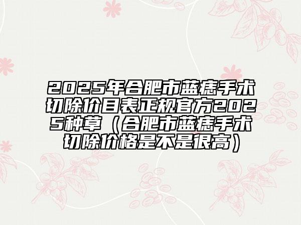 2025年合肥市藍痣手術(shù)切除價目表正規(guī)官方2025種草（合肥市藍痣手術(shù)切除價格是不是很高）