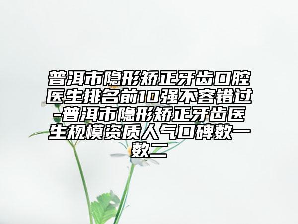 普洱市隱形矯正牙齒口腔醫(yī)生排名前10強不容錯過-普洱市隱形矯正牙齒醫(yī)生規(guī)模資質人氣口碑數一數二