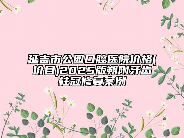 延吉市公園口腔醫(yī)院價格(價目)2025版朔附牙齒柱冠修復案例