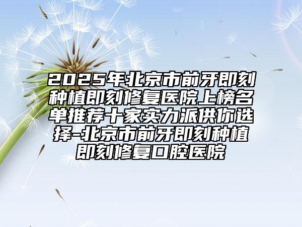 2025年北京市前牙即刻種植即刻修復醫(yī)院上榜名單推薦十家實力派供你選擇-北京市前牙即刻種植即刻修復口腔醫(yī)院