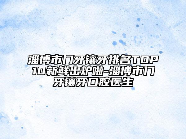 淄博市門牙鑲牙排名TOP10新鮮出爐啦-淄博市門牙鑲牙口腔醫(yī)生