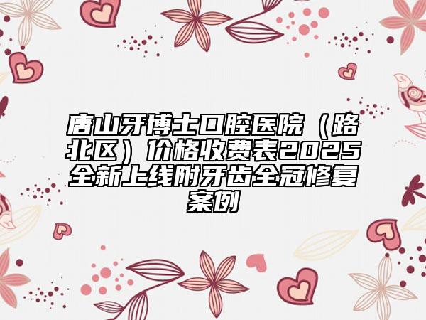 唐山牙博士口腔醫(yī)院（路北區(qū)）價格收費表2025全新上線附牙齒全冠修復(fù)案例