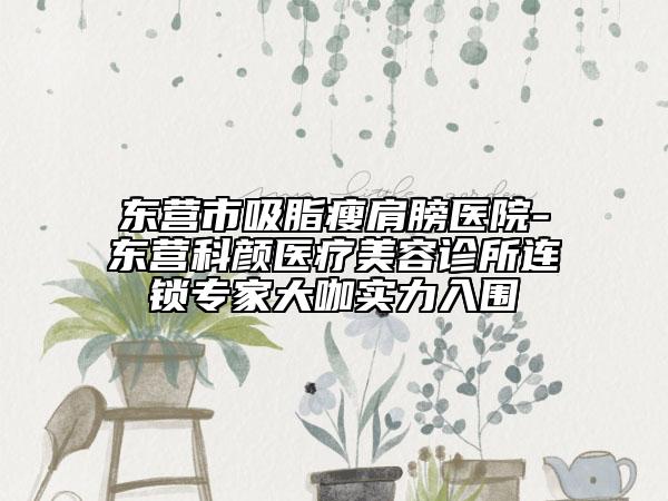 東營(yíng)市吸脂瘦肩膀醫(yī)院-東營(yíng)科顏醫(yī)療美容診所連鎖專(zhuān)家大咖實(shí)力入圍