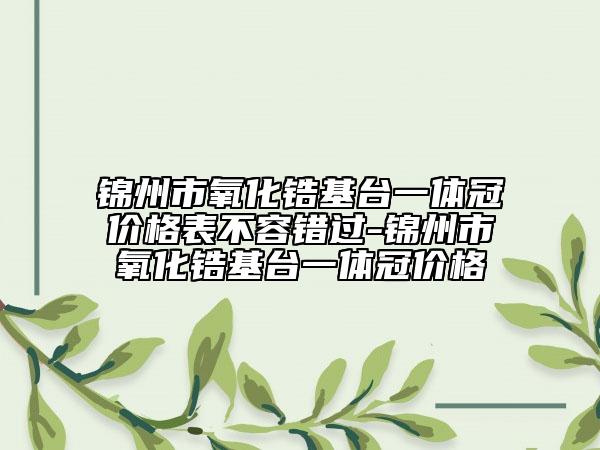 錦州市氧化鋯基臺(tái)一體冠價(jià)格表不容錯(cuò)過-錦州市氧化鋯基臺(tái)一體冠價(jià)格
