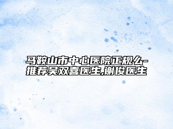 馬鞍山市中心醫(yī)院正規(guī)么-推薦吳雙喜醫(yī)生,謝俊醫(yī)生