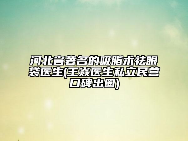 河北省著名的吸脂術(shù)祛眼袋醫(yī)生(王焱醫(yī)生私立民營(yíng)口碑出圈)
