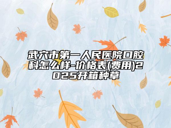 武穴市第一人民醫(yī)院口腔科怎么樣-價格表(費用)2025開箱種草