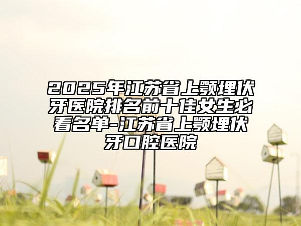 2025年江蘇省上顎埋伏牙醫(yī)院排名前十佳女生必看名單-江蘇省上顎埋伏牙口腔醫(yī)院