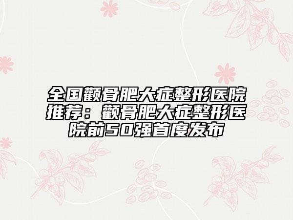 全國(guó)顴骨肥大癥整形醫(yī)院推薦：顴骨肥大癥整形醫(yī)院前50強(qiáng)首度發(fā)布