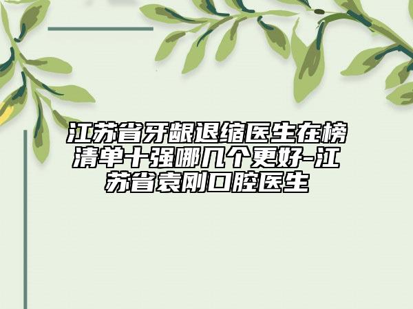 江蘇省牙齦退縮醫(yī)生在榜清單十強哪幾個更好-江蘇省袁剛口腔醫(yī)生