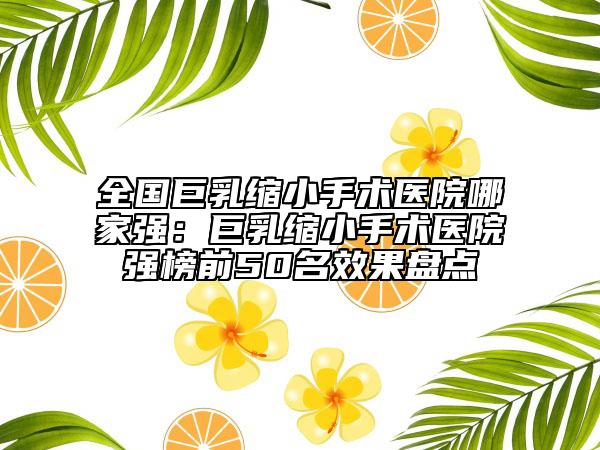 全國巨乳縮小手術(shù)醫(yī)院哪家強(qiáng)：巨乳縮小手術(shù)醫(yī)院強(qiáng)榜前50名效果盤點(diǎn)