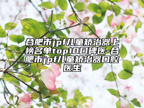 合肥市jpf兒童矯治器上榜名單top10口碑醫(yī)-合肥市jpf兒童矯治器口腔醫(yī)生