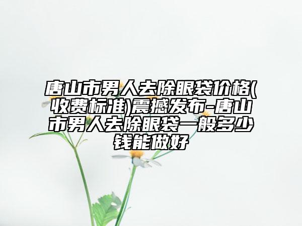 唐山市男人去除眼袋價格(收費標準)震撼發(fā)布-唐山市男人去除眼袋一般多少錢能做好