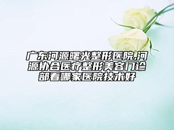 廣東河源曙光整形醫(yī)院,河源協(xié)合醫(yī)療整形美容門診部看哪家醫(yī)院技術好