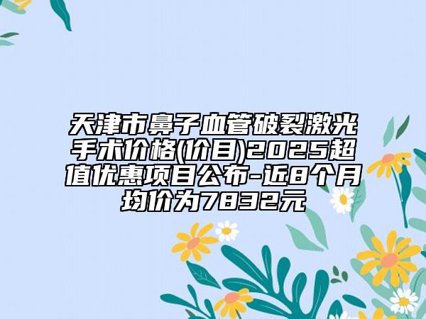 天津市鼻子血管破裂激光手術(shù)價(jià)格(價(jià)目)2025超值優(yōu)惠項(xiàng)目公布-近8個(gè)月均價(jià)為7832元