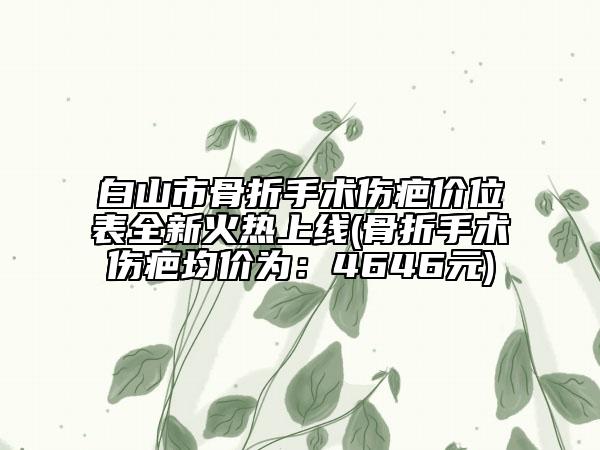 白山市骨折手術(shù)傷疤價位表全新火熱上線(骨折手術(shù)傷疤均價為：4646元)