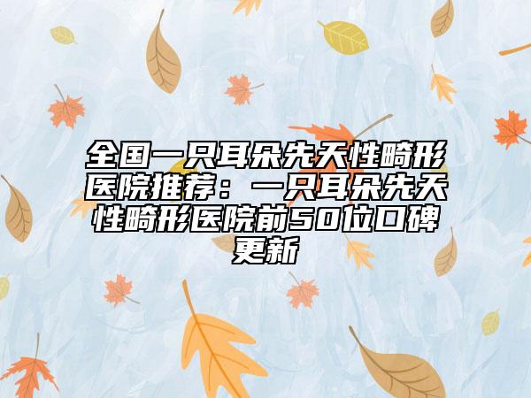 全國一只耳朵先天性畸形醫(yī)院推薦：一只耳朵先天性畸形醫(yī)院前50位口碑更新