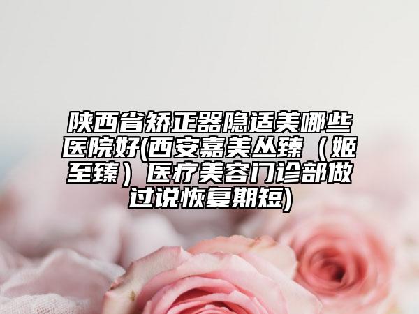 陜西省矯正器隱適美哪些醫(yī)院好(西安嘉美叢臻（姬至臻）醫(yī)療美容門診部做過說恢復(fù)期短)