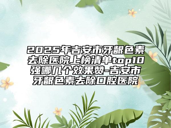 2025年吉安市牙齦色素去除醫(yī)院上榜清單top10強哪幾個效果贊-吉安市牙齦色素去除口腔醫(yī)院