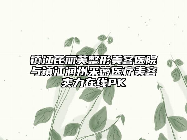 鎮(zhèn)江芘麗芙整形美容醫(yī)院與鎮(zhèn)江潤州采薇醫(yī)療美容實力在線PK
