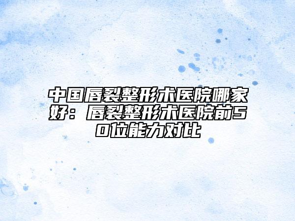 中國(guó)唇裂整形術(shù)醫(yī)院哪家好：唇裂整形術(shù)醫(yī)院前50位能力對(duì)比