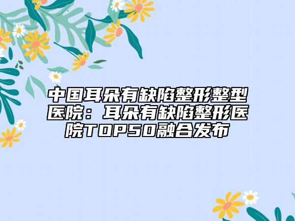 中國耳朵有缺陷整形整型醫(yī)院：耳朵有缺陷整形醫(yī)院TOP50融合發(fā)布