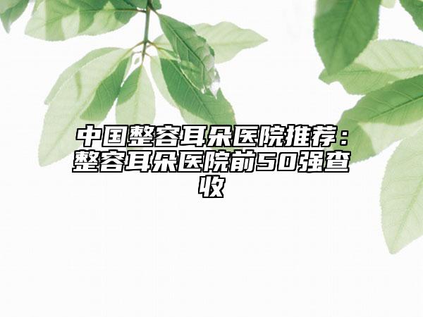 中國整容耳朵醫(yī)院推薦：整容耳朵醫(yī)院前50強(qiáng)查收