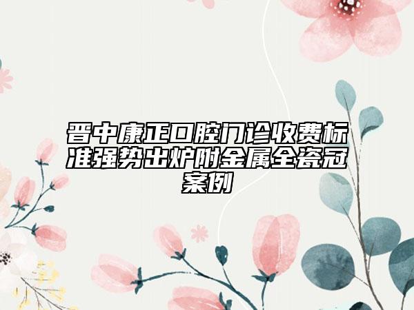 晉中康正口腔門診收費標(biāo)準(zhǔn)強勢出爐附金屬全瓷冠案例