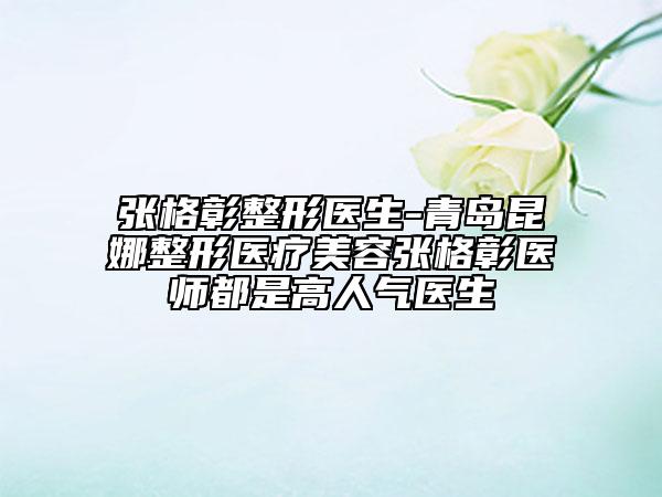 張格彰整形醫(yī)生-青島昆娜整形醫(yī)療美容張格彰醫(yī)師都是高人氣醫(yī)生