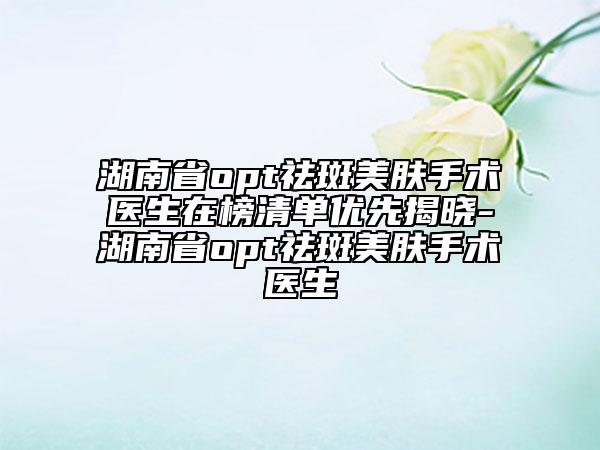 湖南省opt祛斑美膚手術醫(yī)生在榜清單優(yōu)先揭曉-湖南省opt祛斑美膚手術醫(yī)生