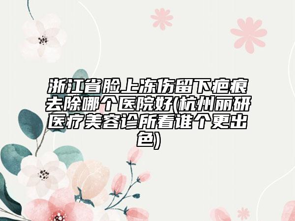 浙江省臉上凍傷留下疤痕去除哪個(gè)醫(yī)院好(杭州麗研醫(yī)療美容診所看誰個(gè)更出色)
