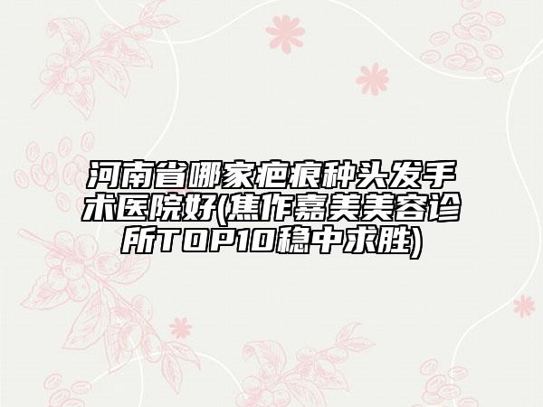 河南省哪家疤痕種頭發(fā)手術(shù)醫(yī)院好(焦作嘉美美容診所TOP10穩(wěn)中求勝)