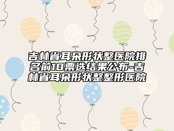 吉林省耳朵形狀整醫(yī)院排名前10票選結(jié)果公布-吉林省耳朵形狀整整形醫(yī)院