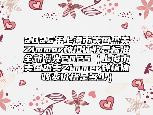 2025年上海市美國杰美Zimmer種植體收費標(biāo)準(zhǔn)全新曝光2025（上海市美國杰美Zimmer種植體收費價格是多少）