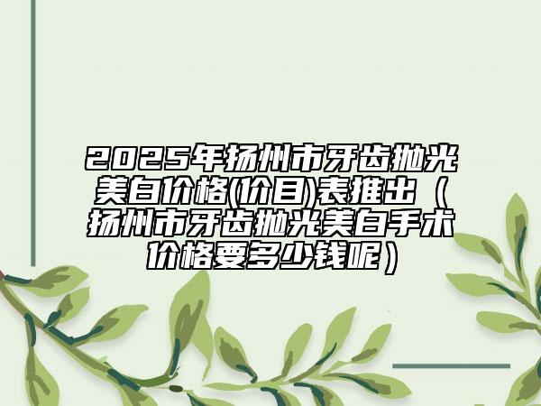 2025年揚(yáng)州市牙齒拋光美白價格(價目)表推出（揚(yáng)州市牙齒拋光美白手術(shù)價格要多少錢呢）