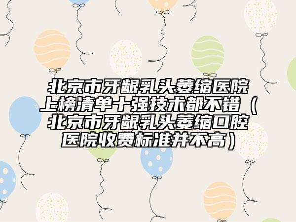 北京市牙齦乳頭萎縮醫(yī)院上榜清單十強(qiáng)技術(shù)都不錯（北京市牙齦乳頭萎縮口腔醫(yī)院收費(fèi)標(biāo)準(zhǔn)并不高）