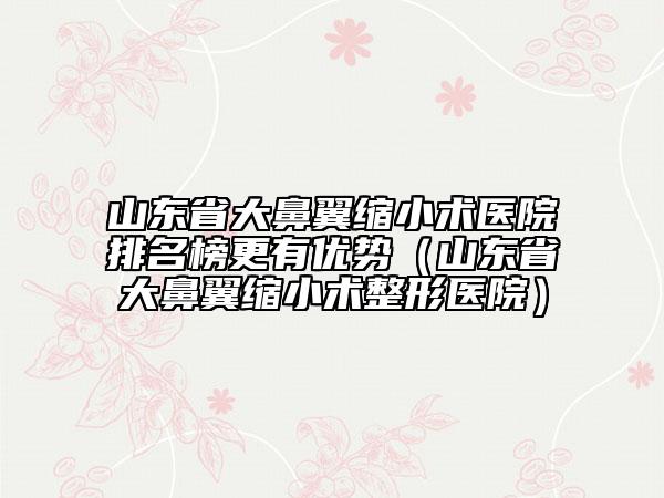 山東省大鼻翼縮小術(shù)醫(yī)院排名榜更有優(yōu)勢（山東省大鼻翼縮小術(shù)整形醫(yī)院）