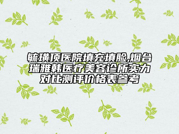 毓璜頂醫(yī)院填充填臉,煙臺(tái)瑞雅韓醫(yī)療美容診所實(shí)力對(duì)比測(cè)評(píng)價(jià)格表參考
